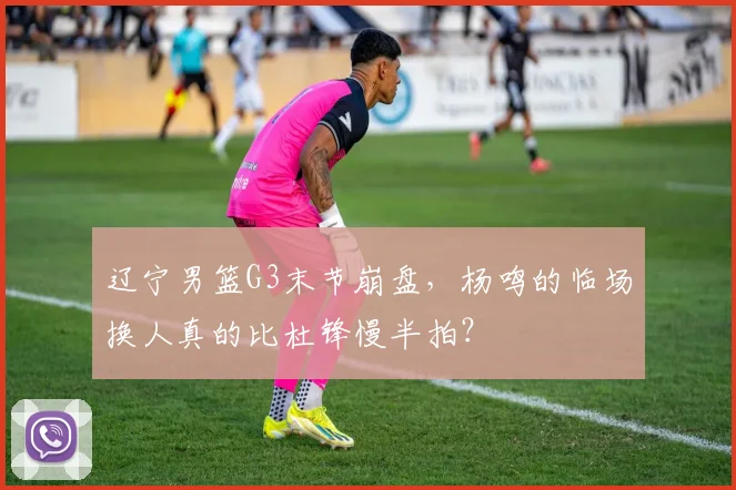 辽宁男篮G3末节崩盘，杨鸣的临场换人真的比杜锋慢半拍？