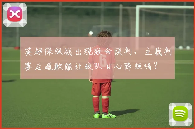 英超保级战出现致命误判，主裁判赛后道歉能让狼队甘心降级吗？