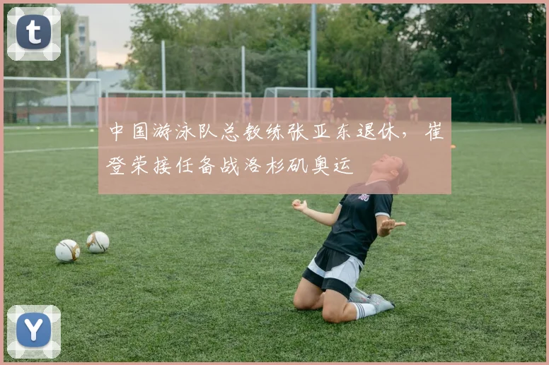 中国游泳队总教练张亚东退休，崔登荣接任备战洛杉矶奥运