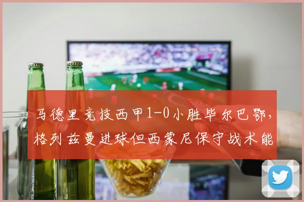 马德里竞技西甲1-0小胜毕尔巴鄂，格列兹曼进球但西蒙尼保守战术能走多远？