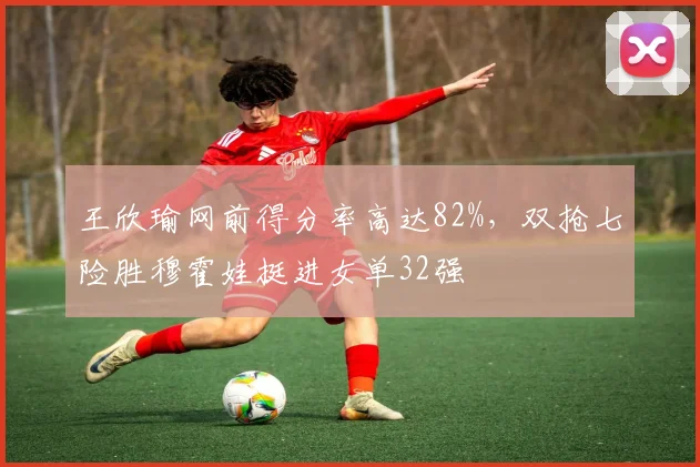 王欣瑜网前得分率高达82%，双抢七险胜穆霍娃挺进女单32强