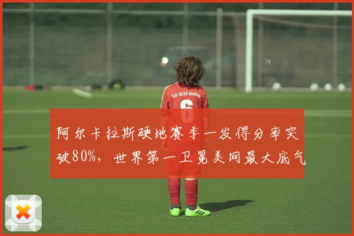 阿尔卡拉斯硬地赛季一发得分率突破80%，世界第一卫冕美网最大底气